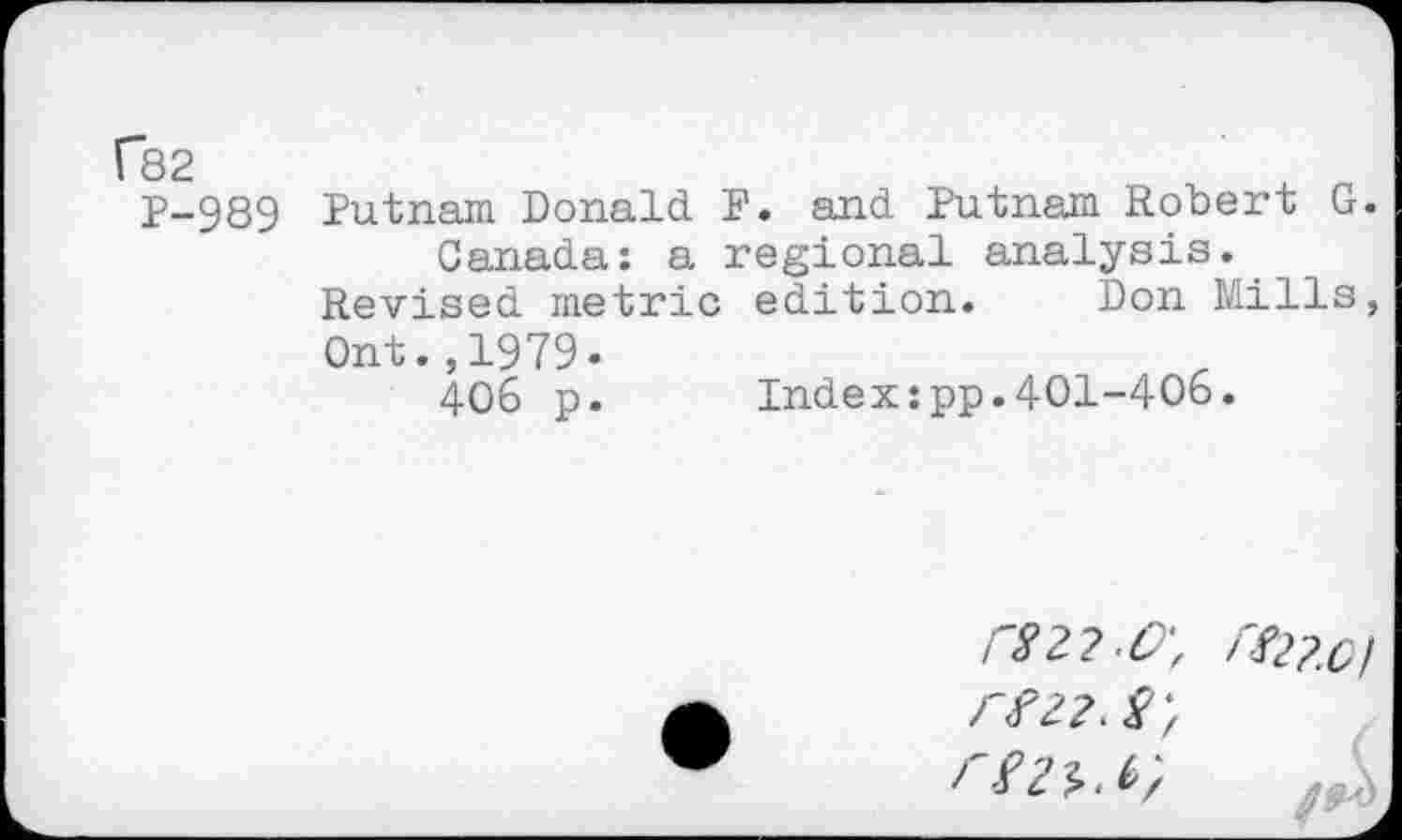 ﻿P-989 Putnam Donald F. and Putnam Robert G. Canada: a regional analysis.
Revised metric edition. Don Mills,
Ont.,1979«
406 p.	Index:pp.401-406.
r82?.O\ r^2?,0)
re22. rez^.b}